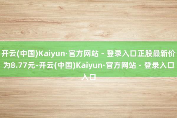 开云(中国)Kaiyun·官方网站 - 登录入口正股最新价为8.77元-开云(中国)Kaiyun·官方网站 - 登录入口