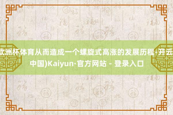 欧洲杯体育从而造成一个螺旋式高涨的发展历程-开云(中国)Kaiyun·官方网站 - 登录入口