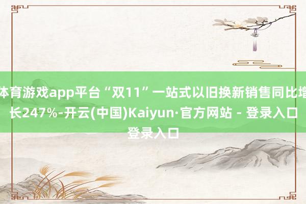 体育游戏app平台“双11”一站式以旧换新销售同比增长247%-开云(中国)Kaiyun·官方网站 - 登录入口