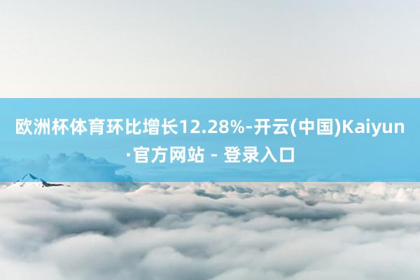 欧洲杯体育环比增长12.28%-开云(中国)Kaiyun·官方网站 - 登录入口