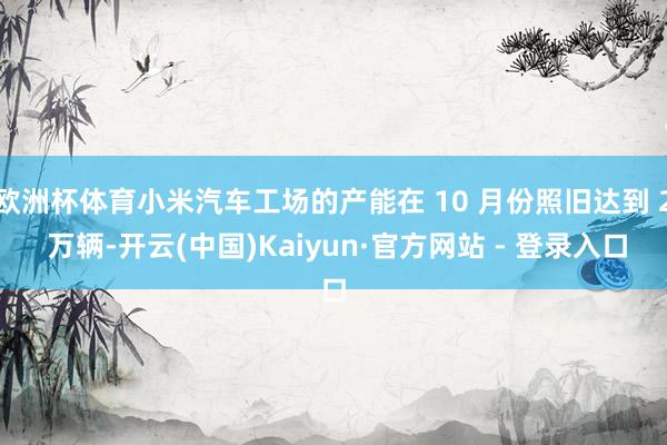 欧洲杯体育小米汽车工场的产能在 10 月份照旧达到 2 万辆-开云(中国)Kaiyun·官方网站 - 登录入口