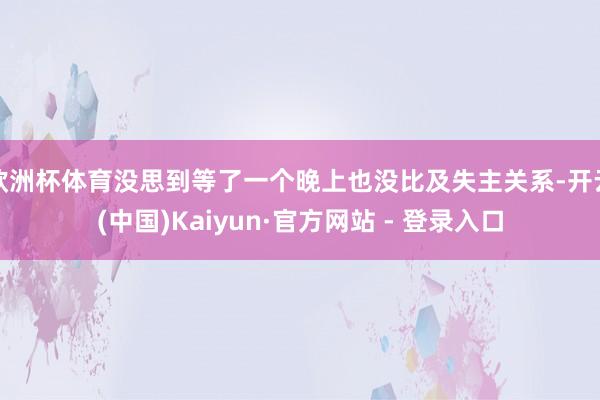 欧洲杯体育没思到等了一个晚上也没比及失主关系-开云(中国)Kaiyun·官方网站 - 登录入口
