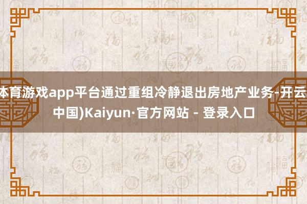 体育游戏app平台通过重组冷静退出房地产业务-开云(中国)Kaiyun·官方网站 - 登录入口