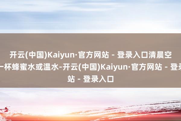 开云(中国)Kaiyun·官方网站 - 登录入口清晨空心喝一杯蜂蜜水或温水-开云(中国)Kaiyun·官方网站 - 登录入口
