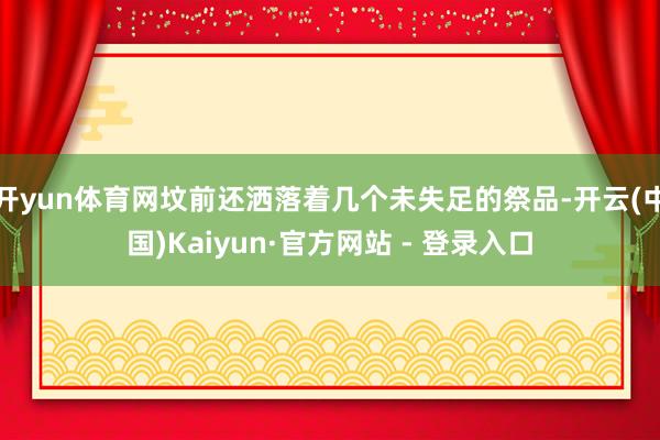 开yun体育网坟前还洒落着几个未失足的祭品-开云(中国)Kaiyun·官方网站 - 登录入口