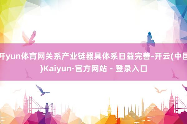 开yun体育网关系产业链器具体系日益完善-开云(中国)Kaiyun·官方网站 - 登录入口
