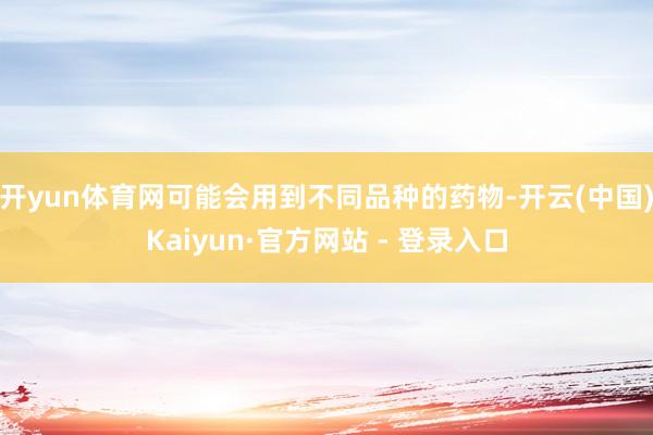开yun体育网可能会用到不同品种的药物-开云(中国)Kaiyun·官方网站 - 登录入口