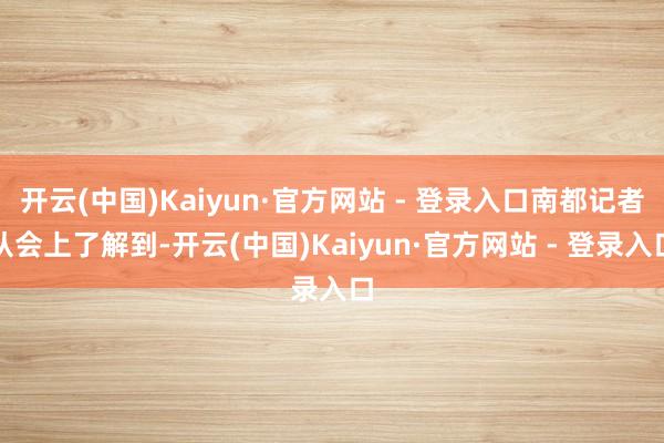 开云(中国)Kaiyun·官方网站 - 登录入口南都记者从会上了解到-开云(中国)Kaiyun·官方网站 - 登录入口