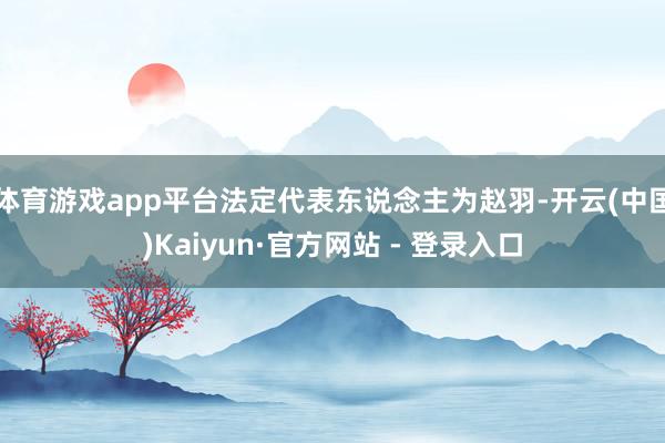 体育游戏app平台法定代表东说念主为赵羽-开云(中国)Kaiyun·官方网站 - 登录入口