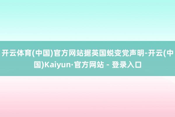 开云体育(中国)官方网站　　据英国蜕变党声明-开云(中国)Kaiyun·官方网站 - 登录入口
