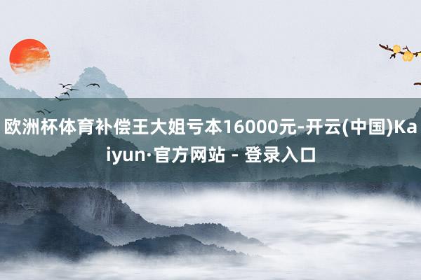 欧洲杯体育补偿王大姐亏本16000元-开云(中国)Kaiyun·官方网站 - 登录入口