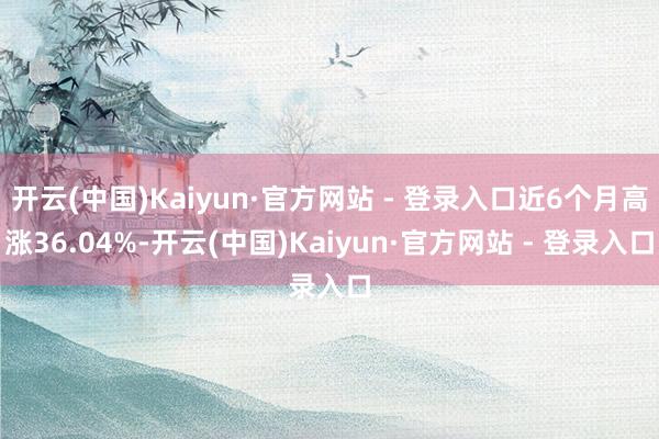 开云(中国)Kaiyun·官方网站 - 登录入口近6个月高涨36.04%-开云(中国)Kaiyun·官方网站 - 登录入口