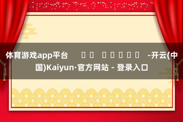 体育游戏app平台      		  					  -开云(中国)Kaiyun·官方网站 - 登录入口