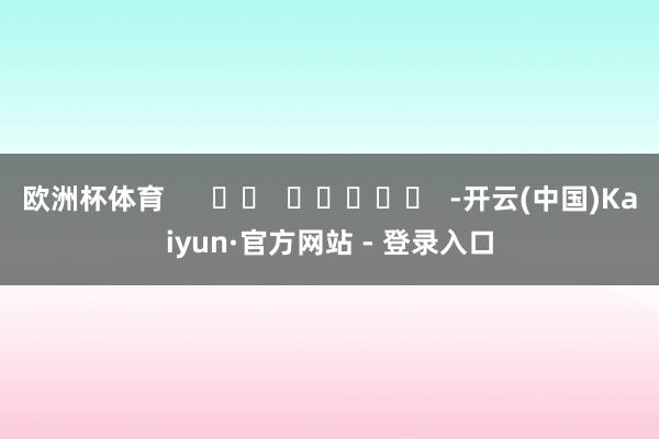 欧洲杯体育      		  					  -开云(中国)Kaiyun·官方网站 - 登录入口