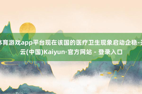 体育游戏app平台现在该国的医疗卫生现象启动企稳-开云(中国)Kaiyun·官方网站 - 登录入口