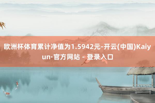 欧洲杯体育累计净值为1.5942元-开云(中国)Kaiyun·官方网站 - 登录入口