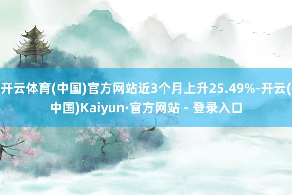 开云体育(中国)官方网站近3个月上升25.49%-开云(中国)Kaiyun·官方网站 - 登录入口