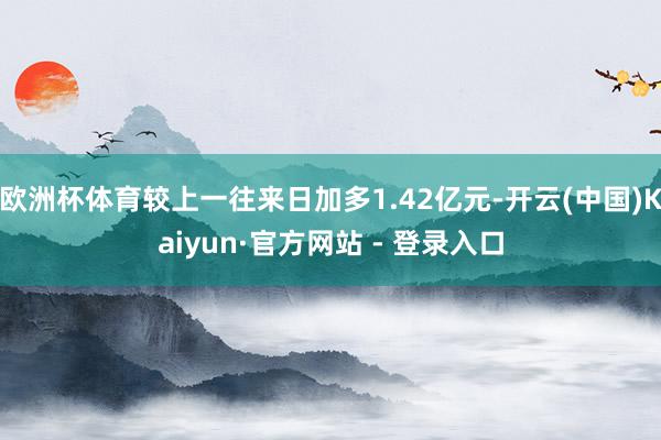 欧洲杯体育较上一往来日加多1.42亿元-开云(中国)Kaiyun·官方网站 - 登录入口