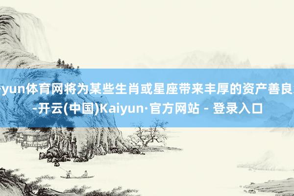 开yun体育网将为某些生肖或星座带来丰厚的资产善良缘-开云(中国)Kaiyun·官方网站 - 登录入口