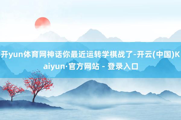 开yun体育网神话你最近运转学棋战了-开云(中国)Kaiyun·官方网站 - 登录入口