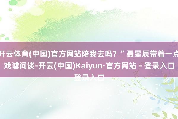 开云体育(中国)官方网站陪我去吗?”聂星辰带着一点戏谑问谈-开云(中国)Kaiyun·官方网站 - 登录入口