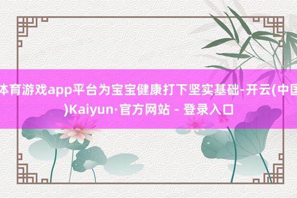 体育游戏app平台为宝宝健康打下坚实基础-开云(中国)Kaiyun·官方网站 - 登录入口