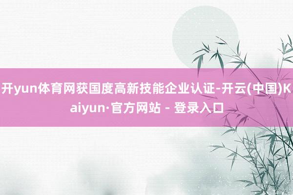 开yun体育网获国度高新技能企业认证-开云(中国)Kaiyun·官方网站 - 登录入口