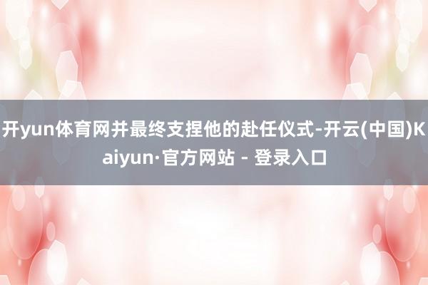 开yun体育网并最终支捏他的赴任仪式-开云(中国)Kaiyun·官方网站 - 登录入口