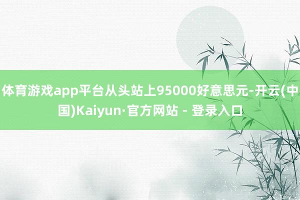 体育游戏app平台从头站上95000好意思元-开云(中国)Kaiyun·官方网站 - 登录入口