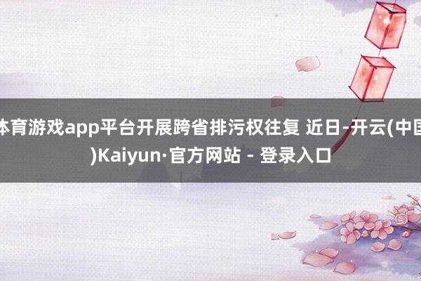 体育游戏app平台开展跨省排污权往复 近日-开云(中国)Kaiyun·官方网站 - 登录入口