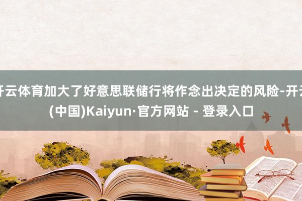开云体育加大了好意思联储行将作念出决定的风险-开云(中国)Kaiyun·官方网站 - 登录入口