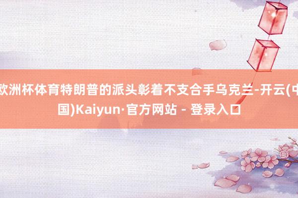 欧洲杯体育特朗普的派头彰着不支合手乌克兰-开云(中国)Kaiyun·官方网站 - 登录入口