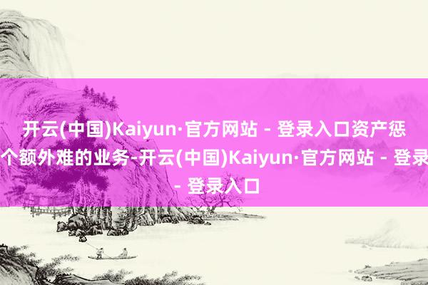 开云(中国)Kaiyun·官方网站 - 登录入口资产惩办是个额外难的业务-开云(中国)Kaiyun·官方网站 - 登录入口