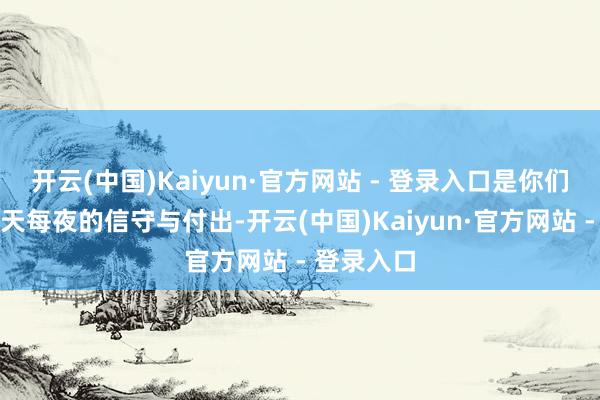 开云(中国)Kaiyun·官方网站 - 登录入口是你们无数个每天每夜的信守与付出-开云(中国)Kaiyun·官方网站 - 登录入口