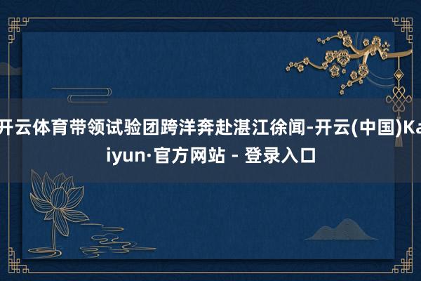 开云体育带领试验团跨洋奔赴湛江徐闻-开云(中国)Kaiyun·官方网站 - 登录入口