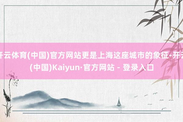 开云体育(中国)官方网站更是上海这座城市的象征-开云(中国)Kaiyun·官方网站 - 登录入口
