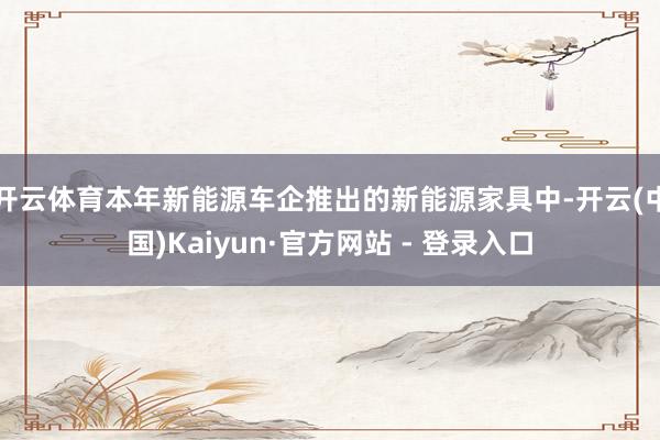 开云体育本年新能源车企推出的新能源家具中-开云(中国)Kaiyun·官方网站 - 登录入口