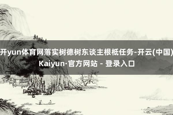 开yun体育网落实树德树东谈主根柢任务-开云(中国)Kaiyun·官方网站 - 登录入口