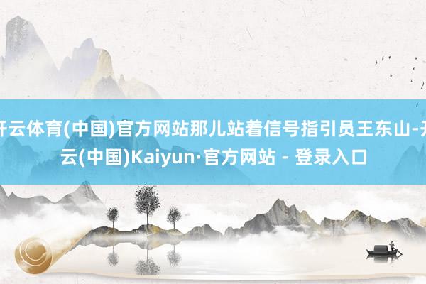 开云体育(中国)官方网站那儿站着信号指引员王东山-开云(中国)Kaiyun·官方网站 - 登录入口