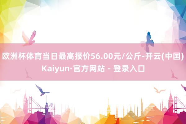 欧洲杯体育当日最高报价56.00元/公斤-开云(中国)Kaiyun·官方网站 - 登录入口