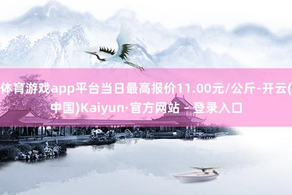 体育游戏app平台当日最高报价11.00元/公斤-开云(中国)Kaiyun·官方网站 - 登录入口