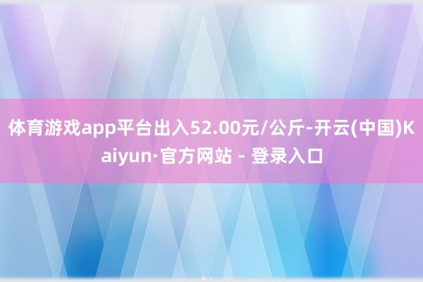 体育游戏app平台出入52.00元/公斤-开云(中国)Kaiyun·官方网站 - 登录入口