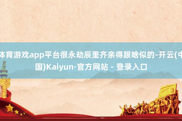 体育游戏app平台很永劫辰里齐亲得跟啥似的-开云(中国)Kaiyun·官方网站 - 登录入口