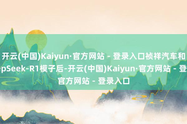 开云(中国)Kaiyun·官方网站 - 登录入口祯祥汽车和会DeepSeek-R1模子后-开云(中国)Kaiyun·官方网站 - 登录入口