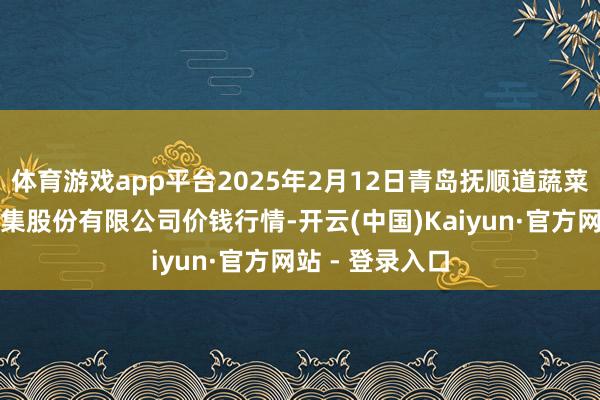 体育游戏app平台2025年2月12日青岛抚顺道蔬菜副食物批发市集股份有限公司价钱行情-开云(中国)Kaiyun·官方网站 - 登录入口