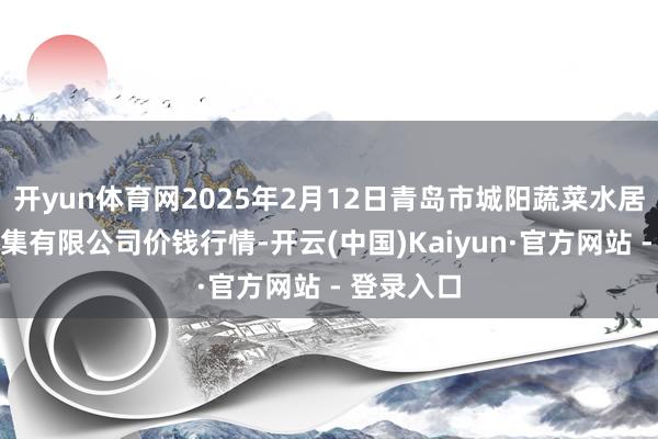 开yun体育网2025年2月12日青岛市城阳蔬菜水居品批发市集有限公司价钱行情-开云(中国)Kaiyun·官方网站 - 登录入口