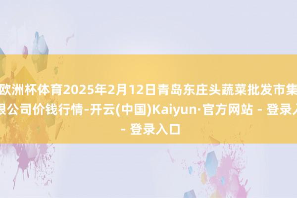 欧洲杯体育2025年2月12日青岛东庄头蔬菜批发市集有限公司价钱行情-开云(中国)Kaiyun·官方网站 - 登录入口