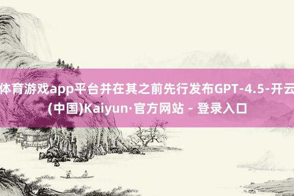 体育游戏app平台并在其之前先行发布GPT-4.5-开云(中国)Kaiyun·官方网站 - 登录入口