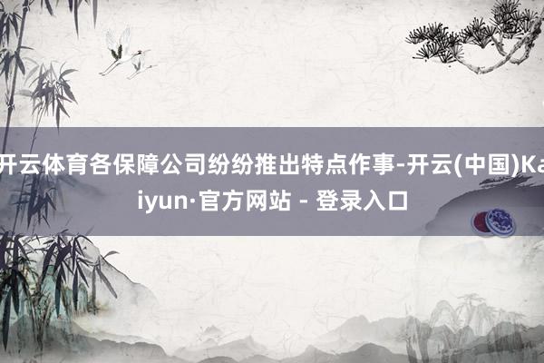 开云体育各保障公司纷纷推出特点作事-开云(中国)Kaiyun·官方网站 - 登录入口