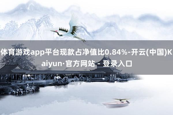 体育游戏app平台现款占净值比0.84%-开云(中国)Kaiyun·官方网站 - 登录入口